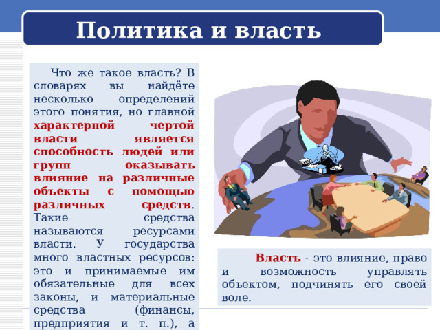 Политика и власть  Что же такое власть? В словарях вы найдёте несколько определений этого понятия, но главной характерной чертой власти является способность людей или групп оказывать влияние на различные объекты с помощью различных средств . Такие средства называются ресурсами власти. У государства много властных ресурсов: это и принимаемые им обязательные для всех законы, и материальные средства (финансы, предприятия и т. п.), а также система наказаний для тех, кто нарушает общий порядок.  Власть  - это влияние, право и возможность управлять объектом, подчинять его своей воле. 