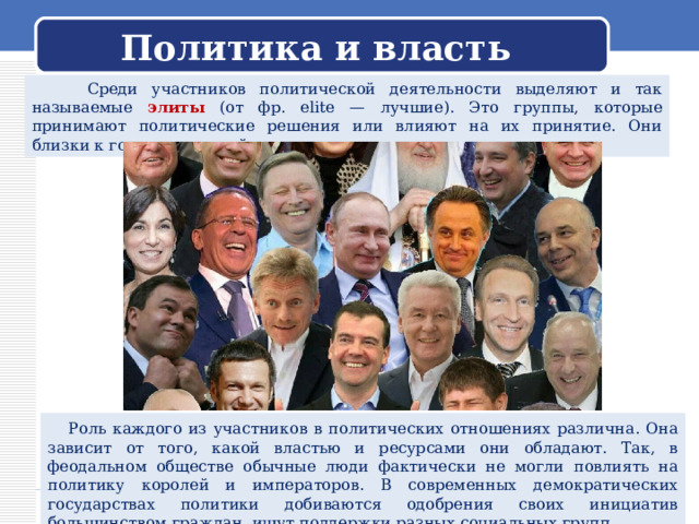 Политика и власть  Среди участников политической деятельности выделяют и так называемые элиты (от фр. elite — лучшие). Это группы, которые принимают политические решения или влияют на их принятие. Они близки к государственной власти.  Роль каждого из участников в политических отношениях различна. Она зависит от того, какой властью и ресурсами они обладают. Так, в феодальном обществе обычные люди фактически не могли повлиять на политику королей и императоров. В современных демократических государствах политики добиваются одобрения своих инициатив большинством граждан, ищут поддержки разных социальных групп. 