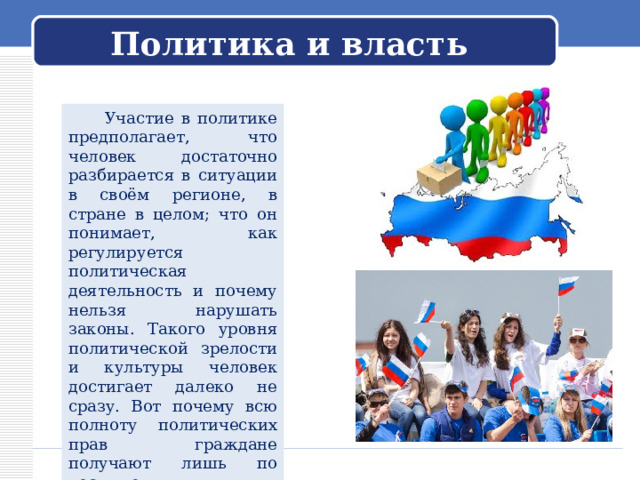 Политика и власть  Участие в политике предполагает, что человек достаточно разбирается в ситуации в своём регионе, в стране в целом; что он понимает, как регулируется политическая деятельность и почему нельзя нарушать законы. Такого уровня политической зрелости и культуры человек достигает далеко не сразу. Вот почему всю полноту политических прав граждане получают лишь по достижении определённого возраста. 
