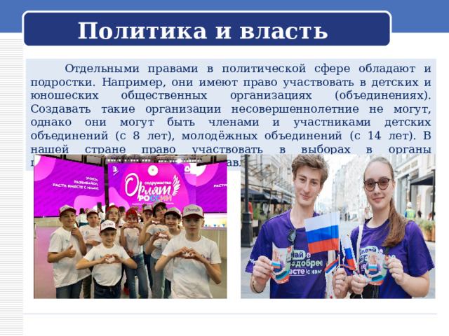 Политика и власть  Отдельными правами в политической сфере обладают и подростки. Например, они имеют право участвовать в детских и юношеских общественных организациях (объединениях). Создавать такие организации несовершеннолетние не могут, однако они могут быть членами и участниками детских объединений (с 8 лет), молодёжных объединений (с 14 лет). В нашей стране право участвовать в выборах в органы государственной власти предоставляется с 18 лет. 