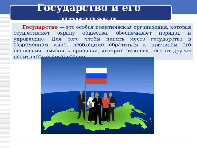 Государство и его признаки  Государство — это особая политическая организация, которая осуществляет охрану общества, обеспечивает порядок и управление. Для того чтобы понять место государства в современном мире, необходимо обратиться к причинам его появления, выяснить признаки, которые отличают его от других политических организаций. 
