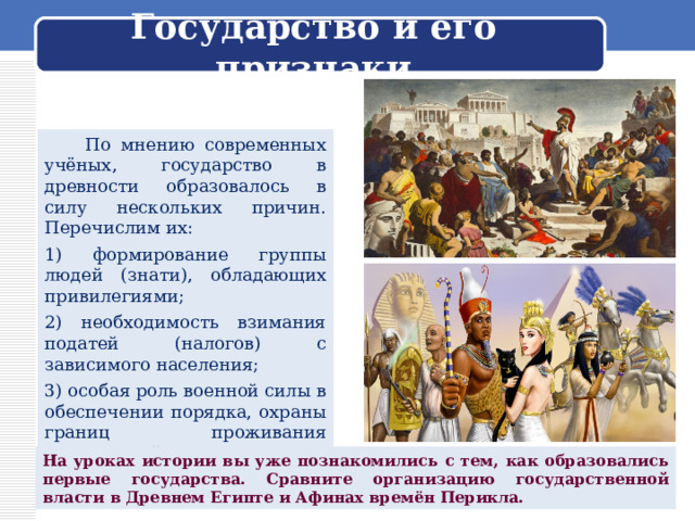 Государство и его признаки  По мнению современных учёных, государство в древности образовалось в силу нескольких причин. Перечислим их: 1) формирование группы людей (знати), обладающих привилегиями; 2) необходимость взимания податей (налогов) с зависимого населения; 3) особая роль военной силы в обеспечении порядка, охраны границ проживания народностей. На уроках истории вы уже познакомились с тем, как образовались первые государства. Сравните организацию государственной власти в Древнем Египте и Афинах времён Перикла. 