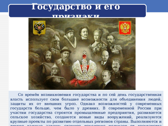 Государство и его признаки  Со времён возникновения государства и по сей день государственная власть использует свои большие возможности для объединения людей, защиты их от внешних угроз. Однако возможностей у современных государств больше, чем было у древних. В современной России при участии государства строятся промышленные предприятия, развивается сельское хозяйство, создаются новые виды вооружений, реализуются крупные проекты по развитию отдельных регионов страны. Выполняются и другие важные задачи: старшее поколение получает от государства пенсии, строятся школы, больницы, детские сады. 