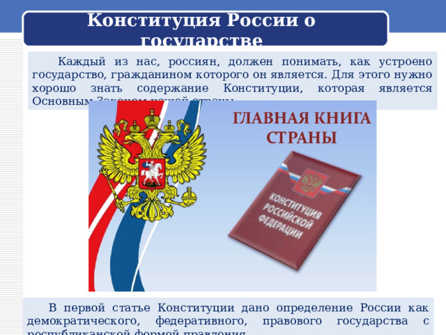 Конституция России о государстве  Каждый из нас, россиян, должен понимать, как устроено государство, гражданином которого он является. Для этого нужно хорошо знать содержание Конституции, которая является Основным Законом нашей страны.  В первой статье Конституции дано определение России как демократического, федеративного, правового государства с республиканской формой правления. 