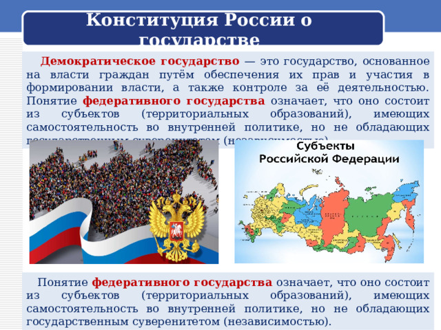 Конституция России о государстве  Демократическое государство — это государство, основанное на власти граждан путём обеспечения их прав и участия в формировании власти, а также контроле за её деятельностью. Понятие федеративного государства означает, что оно состоит из субъектов (территориальных образований), имеющих самостоятельность во внутренней политике, но не обладающих государственным суверенитетом (независимостью).  Понятие федеративного государства означает, что оно состоит из субъектов (территориальных образований), имеющих самостоятельность во внутренней политике, но не обладающих государственным суверенитетом (независимостью). 