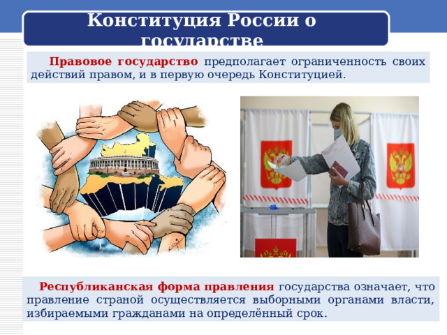 Конституция России о государстве  Правовое государство предполагает ограниченность своих действий правом, и в первую очередь Конституцией.  Республиканская форма правления государства означает, что правление страной осуществляется выборными органами власти, избираемыми гражданами на определённый срок. 
