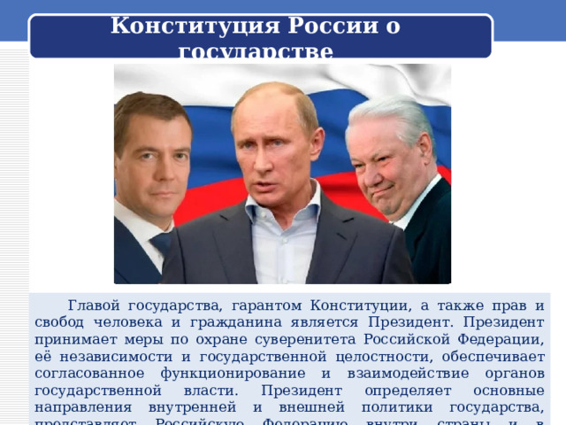 Конституция России о государстве  Главой государства, гарантом Конституции, а также прав и свобод человека и гражданина является Президент. Президент принимает меры по охране суверенитета Российской Федерации, её независимости и государственной целостности, обеспечивает согласованное функционирование и взаимодействие органов государственной власти. Президент определяет основные направления внутренней и внешней политики государства, представляет Российскую Федерацию внутри страны и в международных отношениях. 