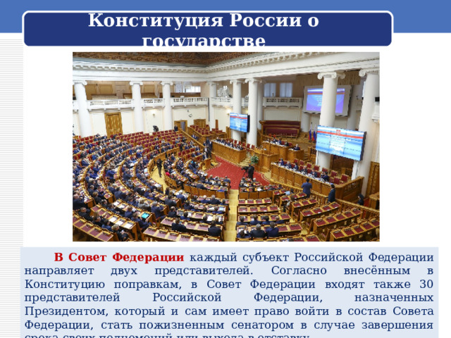Конституция России о государстве  В Совет Федерации каждый субъект Российской Федерации направляет двух представителей. Согласно внесённым в Конституцию поправкам, в Совет Федерации входят также 30 представителей Российской Федерации, назначенных Президентом, который и сам имеет право войти в состав Совета Федерации, стать пожизненным сенатором в случае завершения срока своих полномочий или выхода в отставку. 