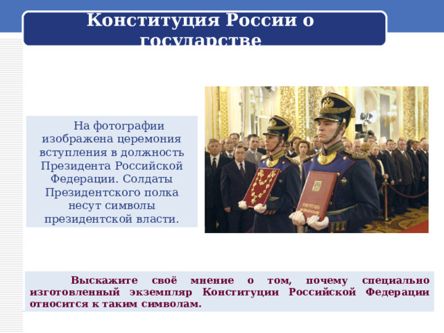 Конституция России о государстве  На фотографии изображена церемония вступления в должность Президента Российской Федерации. Солдаты Президентского полка несут символы президентской власти.  Выскажите своё мнение о том, почему специально изготовленный экземпляр Конституции Российской Федерации относится к таким символам. 
