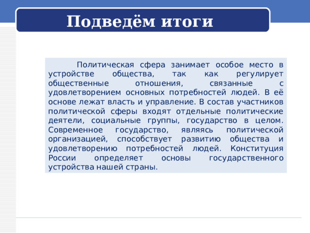 Подведём итоги  Политическая сфера занимает особое место в устройстве общества, так как регулирует общественные отношения, связанные с удовлетворением основных потребностей людей. В её основе лежат власть и управление. В состав участников политической сферы входят отдельные политические деятели, социальные группы, государство в целом. Современное государство, являясь политической организацией, способствует развитию общества и удовлетворению потребностей людей. Конституция России определяет основы государственного устройства нашей страны. 