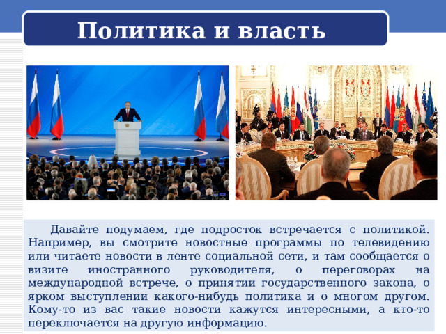 Политика и власть  Давайте подумаем, где подросток встречается с политикой. Например, вы смотрите новостные программы по телевидению или читаете новости в ленте социальной сети, и там сообщается о визите иностранного руководителя, о переговорах на международной встрече, о принятии государственного закона, о ярком выступлении какого-нибудь политика и о многом другом. Кому-то из вас такие новости кажутся интересными, а кто-то переключается на другую информацию. 