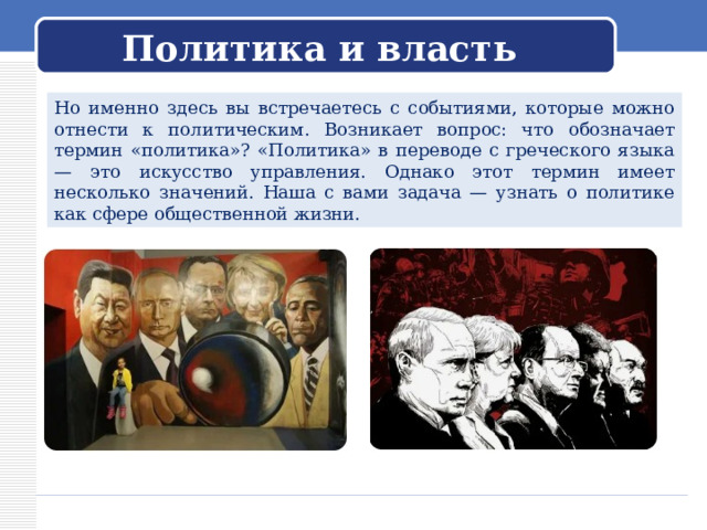 Политика и власть Но именно здесь вы встречаетесь с событиями, которые можно отнести к политическим. Возникает вопрос: что обозначает термин «политика»? «Политика» в переводе с греческого языка — это искусство управления. Однако этот термин имеет несколько значений. Наша с вами задача — узнать о политике как сфере общественной жизни. 