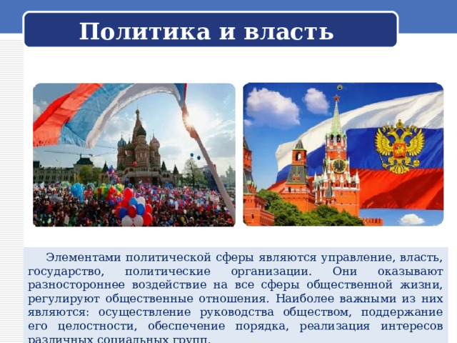 Политика и власть  Элементами политической сферы являются управление, власть, государство, политические организации. Они оказывают разностороннее воздействие на все сферы общественной жизни, регулируют общественные отношения. Наиболее важными из них являются: осуществление руководства обществом, поддержание его целостности, обеспечение порядка, реализация интересов различных социальных групп. 
