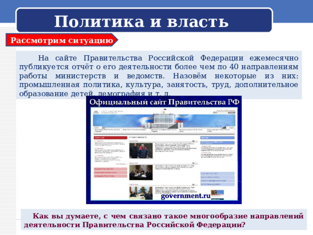 Политика и власть Рассмотрим ситуацию  На сайте Правительства Российской Федерации ежемесячно публикуется отчёт о его деятельности более чем по 40 направлениям работы министерств и ведомств. Назовём некоторые из них: промышленная политика, культура, занятость, труд, дополнительное образование детей, демография и т. д.  Как вы думаете, с чем связано такое многообразие направлений деятельности Правительства Российской Федерации? 