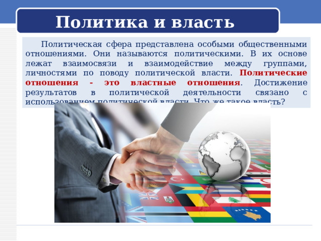 Политика и власть  Политическая сфера представлена особыми общественными отношениями. Они называются политическими. В их основе лежат взаимосвязи и взаимодействие между группами, личностями по поводу политической власти. Политические отношения - это властные отношения . Достижение результатов в политической деятельности связано с использованием политической власти. Что же такое власть? 