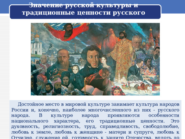 Значение русской культуры и традиционные ценности русского народа  Достойное место в мировой культуре занимает культура народов России и, конечно, наиболее многочисленного из них - русского народа. В культуре народа проявляются особенности национального характера, его традиционные ценности. Это духовность, религиозность, труд, справедливость, свободолюбие, любовь к земле, любовь к женщине - матери и супруге, любовь к Отчизне, служение ей, готовность к защите Отечества, вплоть до самопожертвования. 