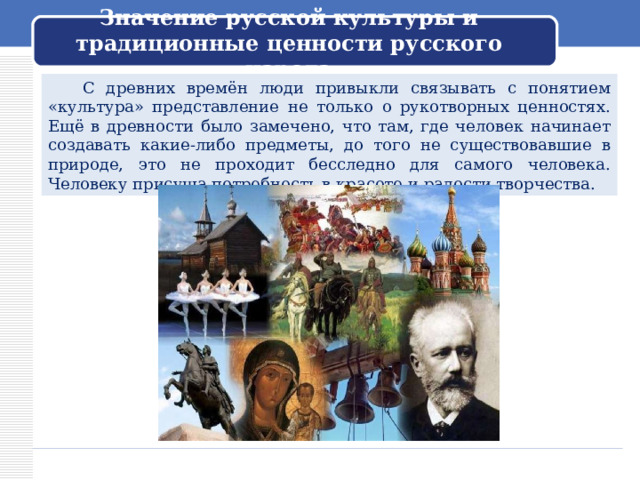 Значение русской культуры и традиционные ценности русского народа  С древних времён люди привыкли связывать с понятием «культура» представление не только о рукотворных ценностях. Ещё в древности было замечено, что там, где человек начинает создавать какие-либо предметы, до того не существовавшие в природе, это не проходит бесследно для самого человека. Человеку присуща потребность в красоте и радости творчества. 
