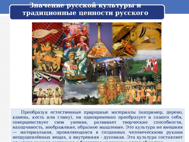 Значение русской культуры и традиционные ценности русского народа  Преобразуя естественные природные материалы (например, дерево, камень, кость или глину), он одновременно преобразует и самого себя, совершенствует свои умения, развивает творческие способности, находчивость, воображение, образное мышление. Это культура не внешняя — материальная, проявляющаяся в созданных человеческими руками неодушевлённых вещах, а внутренняя - духовная. Эта культура составляет не менее важное достояние и богатство человека и всего общества. 