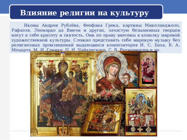 Влияние религии на культуру  Иконы Андрея Рублёва, Феофана Грека, картины Микеланджело, Рафаэля, Леонардо да Винчи и других, зачастую безымянных творцов несут в себе красоту и святость. Они по праву внесены в копилку мировой художественной культуры. Сложно представить себе мировую музыку без религиозных произведений выдающихся композиторов И. С. Баха, В. А. Моцарта, М. И. Глинки, П. И. Чайковского, С. В. Рахманинова и др. 