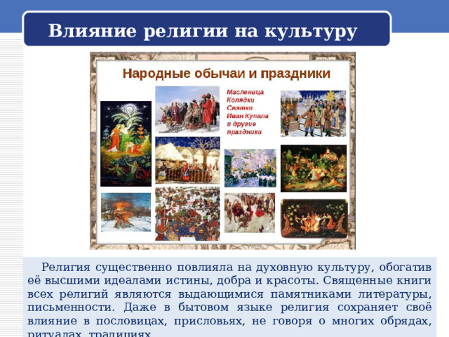 Влияние религии на культуру  Религия существенно повлияла на духовную культуру, обогатив её высшими идеалами истины, добра и красоты. Священные книги всех религий являются выдающимися памятниками литературы, письменности. Даже в бытовом языке религия сохраняет своё влияние в пословицах, присловьях, не говоря о многих обрядах, ритуалах, традициях. 