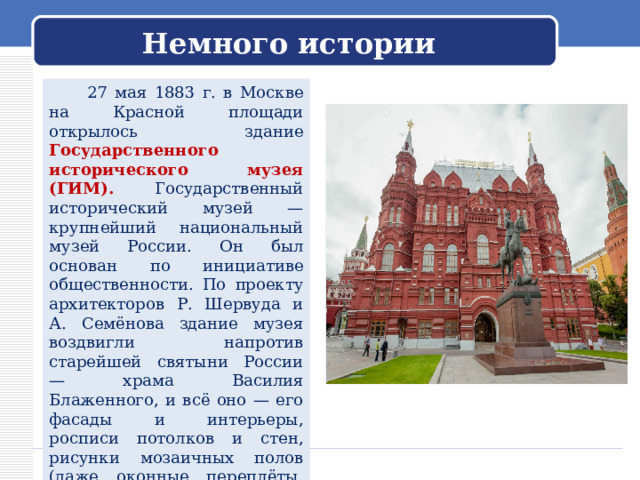  Немного истории    27 мая 1883 г. в Москве на Красной площади открылось здание Государственного исторического музея (ГИМ). Государственный исторический музей — крупнейший национальный музей России. Он был основан по инициативе общественности. По проекту архитекторов Р. Шервуда и А. Семёнова здание музея воздвигли напротив старейшей святыни России — храма Василия Блаженного, и всё оно — его фасады и интерьеры, росписи потолков и стен, рисунки мозаичных полов (даже оконные переплёты, наличники дверей и решётки) — представляло собой архитектурно-живописную версию истории России. 
