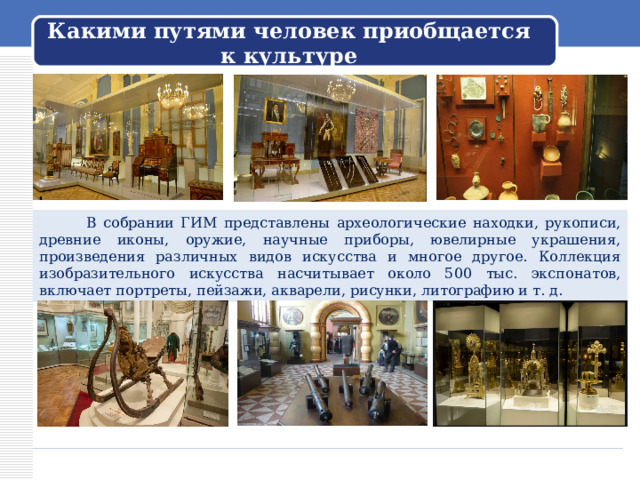 Какими путями человек приобщается к культуре  В собрании ГИМ представлены археологические находки, рукописи, древние иконы, оружие, научные приборы, ювелирные украшения, произведения различных видов искусства и многое другое. Коллекция изобразительного искусства насчитывает около 500 тыс. экспонатов, включает портреты, пейзажи, акварели, рисунки, литографию и т. д. 