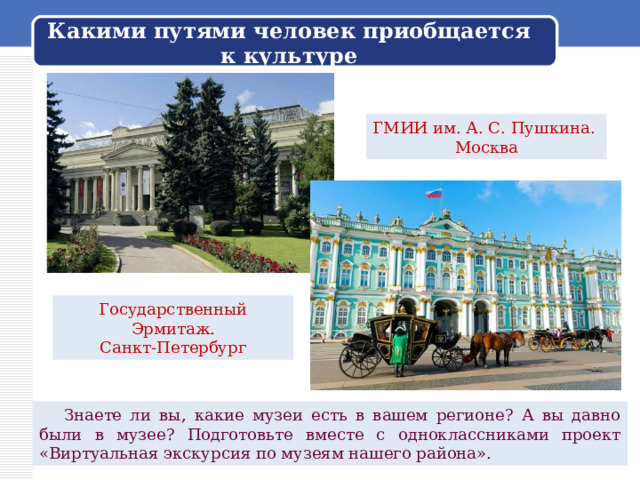 Какими путями человек приобщается к культуре ГМИИ им. А. С. Пушкина. Москва Государственный Эрмитаж. Санкт-Петербург  Знаете ли вы, какие музеи есть в вашем регионе? А вы давно были в музее? Подготовьте вместе с одноклассниками проект «Виртуальная экскурсия по музеям нашего района». 