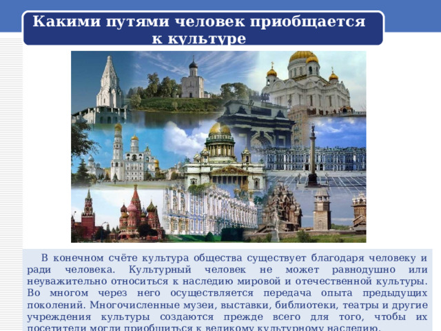 Какими путями человек приобщается к культуре  В конечном счёте культура общества существует благодаря человеку и ради человека. Культурный человек не может равнодушно или неуважительно относиться к наследию мировой и отечественной культуры. Во многом через него осуществляется передача опыта предыдущих поколений. Многочисленные музеи, выставки, библиотеки, театры и другие учреждения культуры создаются прежде всего для того, чтобы их посетители могли приобщиться к великому культурному наследию. 