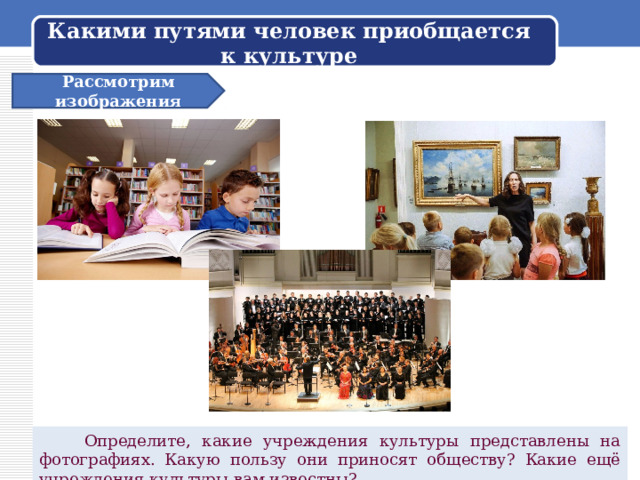 Какими путями человек приобщается к культуре Рассмотрим изображения  Определите, какие учреждения культуры представлены на фотографиях. Какую пользу они приносят обществу? Какие ещё учреждения культуры вам известны? 