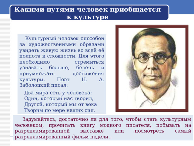 Какими путями человек приобщается к культуре  Культурный человек способен за художественными образами увидеть живую жизнь во всей её полноте и сложности. Для этого необходимо стремиться узнавать больше, беречь и приумножать достижения культуры. Поэт Н. А. Заболоцкий писал:  Два мира есть у человека:  Один, который нас творил,  Другой, который мы от века  Творим по мере наших сил.  Задумайтесь, достаточно ли для того, чтобы стать культурным человеком, прочитать книгу модного писателя, побывать на разрекламированной выставке или посмотреть самый разрекламированный фильм недели. 