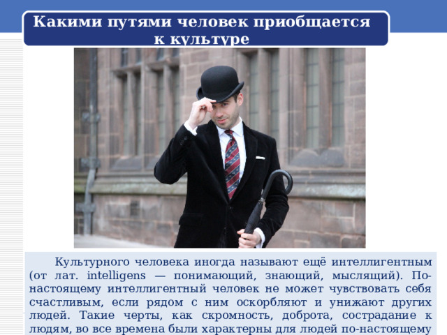 Какими путями человек приобщается к культуре  Культурного человека иногда называют ещё интеллигентным (от лат. intelligens — понимающий, знающий, мыслящий). По-настоящему интеллигентный человек не может чувствовать себя счастливым, если рядом с ним оскорбляют и унижают других людей. Такие черты, как скромность, доброта, сострадание к людям, во все времена были характерны для людей по-настоящему культурных. 