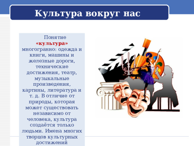 Культура вокруг нас  Понятие «культура» многогранно: одежда и книги, машины и железные дороги, технические достижения, театр, музыкальные произведения, картины, литература и т. д. В отличие от природы, которая может существовать независимо от человека, культура создаётся только людьми. Имена многих творцов культурных достижений неизвестны. Имена некоторых вошли во все энциклопедии. 
