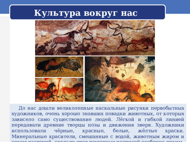 Культура вокруг нас  До нас дошли великолепные наскальные рисунки первобытных художников, очень хорошо знавших повадки животных, от которых зависело само существование людей. Лёгкой и гибкой линией передавали древние творцы позы и движения зверя. Художники использовали чёрные, красные, белые, жёлтые краски. Минеральные красители, смешанные с водой, животным жиром и соком растений, сделали цвет пещерных росписей особенно ярким. 