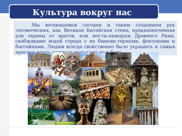 Культура вокруг нас  Мы восхищаемся сегодня и таким созданием рук человеческих, как Великая Китайская стена, предназначенная для охраны от врагов, или мосты-акведуки Древнего Рима, снабжавшие водой города с их банями-термами, фонтанами и бассейнами. Людям всегда свойственно было украшать и самые простые вещи, которые окружали их в быту. 