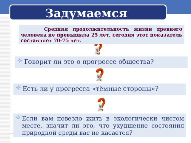 Задумаемся  Средняя продолжительность жизни древнего человека не превышала 25 лет, сегодня этот показатель составляет 70-75 лет. Говорит ли это о прогрессе общества? Есть ли у прогресса «тёмные стороны»? Если вам повезло жить в экологически чистом месте, значит ли это, что ухудшение состояния природной среды вас не касается? 
