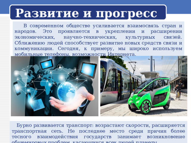 Развитие и прогресс  В современном обществе усиливается взаимосвязь стран и народов. Это проявляется в укреплении и расширении экономических, научно-технических, культурных связей. Сближению людей способствует развитие новых средств связи и коммуникации. Сегодня, к примеру, мы широко используем мобильные телефоны, возможности Интернета.  Бурно развивается транспорт: возрастают скорости, расширяется транспортная сеть. Не последнее место среди причин более тесного взаимодействия государств занимает возникновение общемировых проблем, касающихся всех людей планеты. 