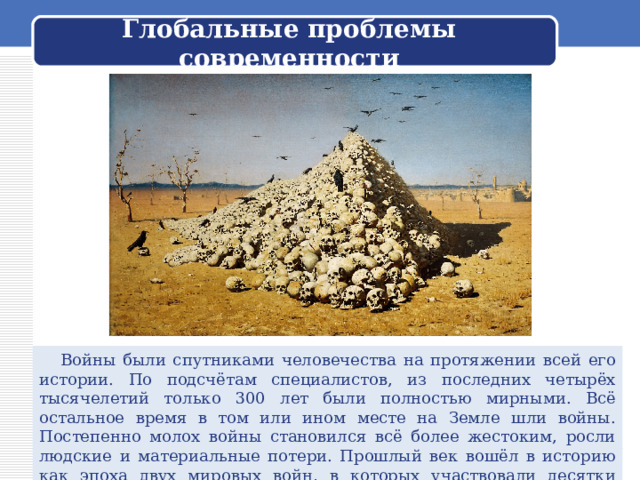  Глобальные проблемы современности    Войны были спутниками человечества на протяжении всей его истории. По подсчётам специалистов, из последних четырёх тысячелетий только 300 лет были полностью мирными. Всё остальное время в том или ином месте на Земле шли войны. Постепенно молох войны становился всё более жестоким, росли людские и материальные потери. Прошлый век вошёл в историю как эпоха двух мировых войн, в которых участвовали десятки стран и миллионы людей. 