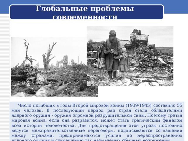 Глобальные проблемы современности    Число погибших в годы Второй мировой войны (1939-1945) составило 55 млн человек. В последующий период ряд стран стали обладателями ядерного оружия - оружия огромной разрушительной силы. Поэтому третья мировая война, если она разразится, может стать трагическим финалом всей истории человечества. Для предотвращения этой угрозы постоянно ведутся межправительственные переговоры, подписываются соглашения между странами, предпринимаются усилия по нераспространению ядерного оружия и сокращению так называемых обычных вооружений. 