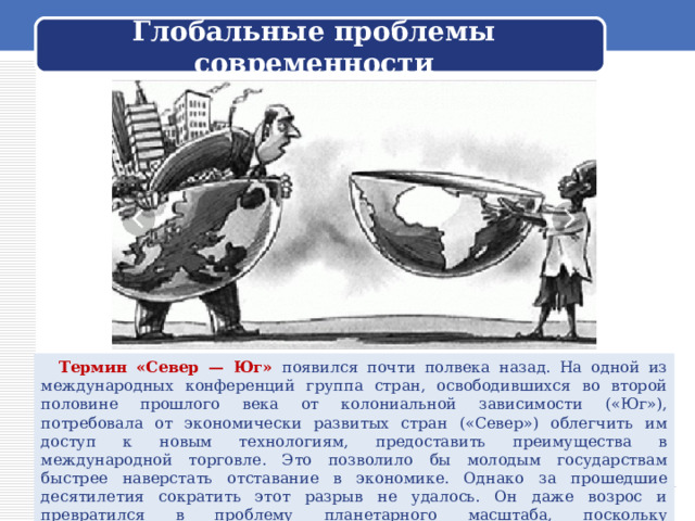  Глобальные проблемы современности    Термин «Север — Юг» появился почти полвека назад. На одной из международных конференций группа стран, освободившихся во второй половине прошлого века от колониальной зависимости («Юг»), потребовала от экономически развитых стран («Север») облегчить им доступ к новым технологиям, предоставить преимущества в международной торговле. Это позволило бы молодым государствам быстрее наверстать отставание в экономике. Однако за прошедшие десятилетия сократить этот разрыв не удалось. Он даже возрос и превратился в проблему планетарного масштаба, поскольку развивающиеся страны — это часть мирового хозяйства и их трудности неизбежно отражаются на других 