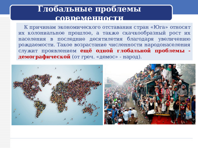  Глобальные проблемы современности    К причинам экономического отставания стран «Юга» относят их колониальное прошлое, а также скачкообразный рост их населения в последние десятилетия благодаря увеличению рождаемости. Такое возрастание численности народонаселения служит проявлением ещё одной глобальной проблемы - демографической (от греч. «демос» - народ). 