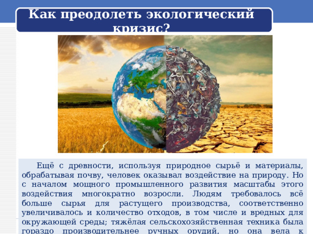  Как преодолеть экологический кризис?    Ещё с древности, используя природное сырьё и материалы, обрабатывая почву, человек оказывал воздействие на природу. Но с началом мощного промышленного развития масштабы этого воздействия многократно возросли. Людям требовалось всё больше сырья для растущего производства, соответственно увеличивалось и количество отходов, в том числе и вредных для окружающей среды; тяжёлая сельскохозяйственная техника была гораздо производительнее ручных орудий, но она вела к разрушению почвы. 