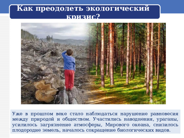  Как преодолеть экологический кризис?   Уже в прошлом веке стало наблюдаться нарушение равновесия между природой и обществом. Участились наводнения, ураганы, усилилось загрязнение атмосферы, Мирового океана, снизилось плодородие земель, началось сокращение биологических видов. 