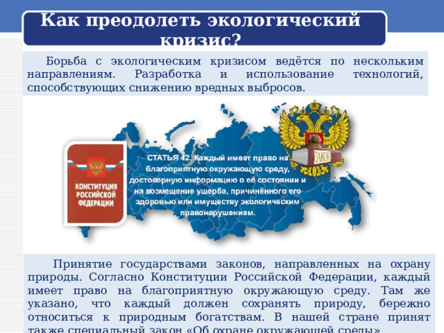  Как преодолеть экологический кризис?    Борьба с экологическим кризисом ведётся по нескольким направлениям. Разработка и использование технологий, способствующих снижению вредных выбросов.  Принятие государствами законов, направленных на охрану природы. Согласно Конституции Российской Федерации, каждый имеет право на благоприятную окружающую среду. Там же указано, что каждый должен сохранять природу, бережно относиться к природным богатствам. В нашей стране принят также специальный закон «Об охране окружающей среды». 