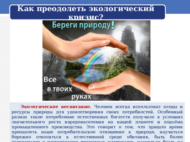  Как преодолеть экологический кризис?    Экологическое воспитание. Человек всегда использовал плоды и ресурсы природы для удовлетворения своих потребностей. Особенный размах такое потребление естественных богатств получило в условиях значительного роста народонаселения на нашей планете и подъёма промышленного производства. Это говорит о том, что пришло время преодолеть наше потребительское отношение к природе, научиться бережно относиться к естественной среде обитания, быть более экономными в расходовании природных материалов, научиться брать на себя ответственность за всё живое на Земле. 