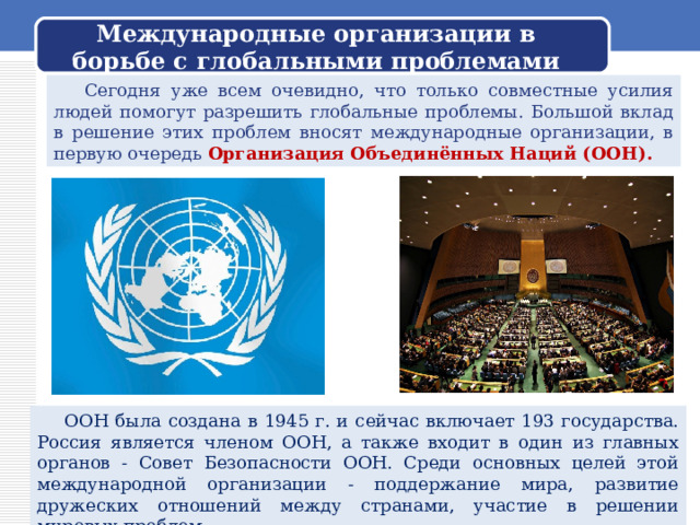 Международные организации в борьбе с глобальными проблемами  Сегодня уже всем очевидно, что только совместные усилия людей помогут разрешить глобальные проблемы. Большой вклад в решение этих проблем вносят международные организации, в первую очередь Организация Объединённых Наций (ООН).  ООН была создана в 1945 г. и сейчас включает 193 государства. Россия является членом ООН, а также входит в один из главных органов - Совет Безопасности ООН. Среди основных целей этой международной организации - поддержание мира, развитие дружеских отношений между странами, участие в решении мировых проблем. 