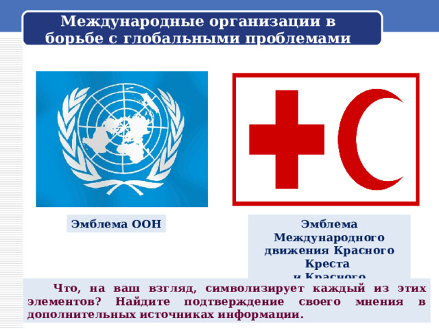 Международные организации в борьбе с глобальными проблемами Эмблема ООН Эмблема Международного движения Красного Креста и Красного Полумесяца  Что, на ваш взгляд, символизирует каждый из этих элементов? Найдите подтверждение своего мнения в дополнительных источниках информации. 