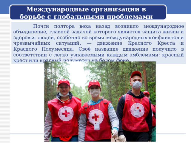 Международные организации в борьбе с глобальными проблемами  Почти полтора века назад возникло международное объединение, главной задачей которого является защита жизни и здоровья людей, особенно во время международных конфликтов и чрезвычайных ситуаций, — движение Красного Креста и Красного Полумесяца. Своё название движение получило в соответствии с легко узнаваемыми каждым эмблемами: красный крест или красный полумесяц на белом фоне. 