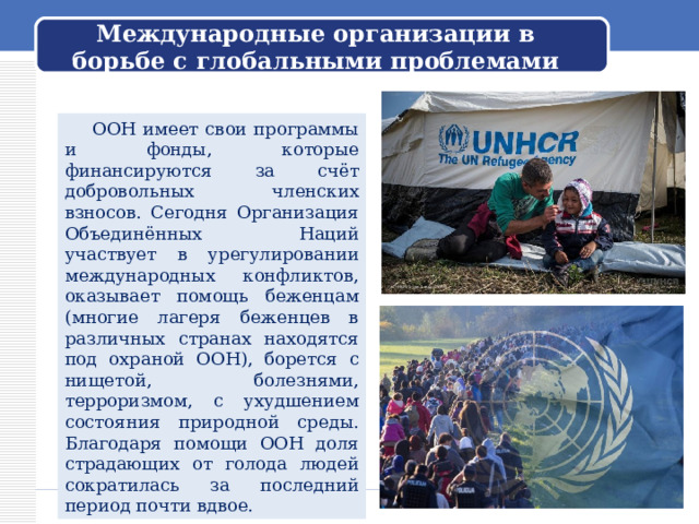Международные организации в борьбе с глобальными проблемами  ООН имеет свои программы и фонды, которые финансируются за счёт добровольных членских взносов. Сегодня Организация Объединённых Наций участвует в урегулировании международных конфликтов, оказывает помощь беженцам (многие лагеря беженцев в различных странах находятся под охраной ООН), борется с нищетой, болезнями, терроризмом, с ухудшением состояния природной среды. Благодаря помощи ООН доля страдающих от голода людей сократилась за последний период почти вдвое. 