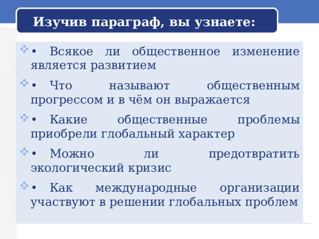 Изучив параграф, вы узнаете: •  Всякое ли общественное изменение является развитием  •  Что называют общественным прогрессом и в чём он выражается  •  Какие общественные проблемы приобрели глобальный характер  •  Можно ли предотвратить экологический кризис  •  Как международные организации участвуют в решении глобальных проблем  
