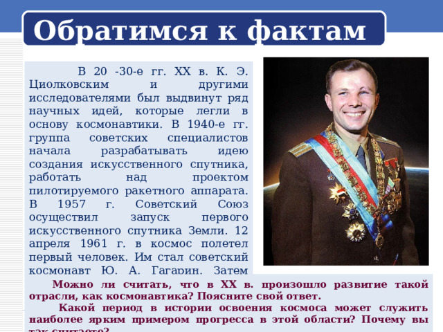 Обратимся к фактам  В 20 -30-е гг. XX в. К. Э. Циолковским и другими исследователями был выдвинут ряд научных идей, которые легли в основу космонавтики. В 1940-е гг. группа советских специалистов начала разрабатывать идею создания искусственного спутника, работать над проектом пилотируемого ракетного аппарата. В 1957 г. Советский Союз осуществил запуск первого искусственного спутника Земли. 12 апреля 1961 г. в космос полетел первый человек. Им стал советский космонавт Ю. А. Гагарин. Затем состоялись групповые полёты, человек вышел в открытый космос, были созданы орбитальные станции.  Можно ли считать, что в XX в. произошло развитие такой отрасли, как космонавтика? Поясните свой ответ.  Какой период в истории освоения космоса может служить наиболее ярким примером прогресса в этой области? Почему вы так считаете? 